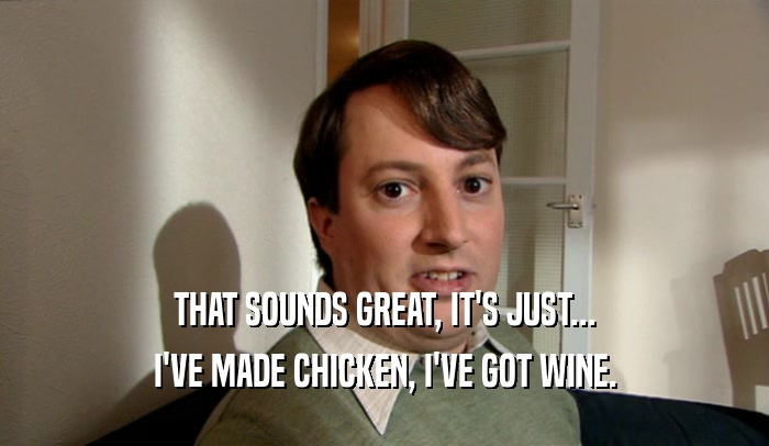 THAT SOUNDS GREAT, IT'S JUST... I'VE MADE CHICKEN, I'VE GOT WINE. 