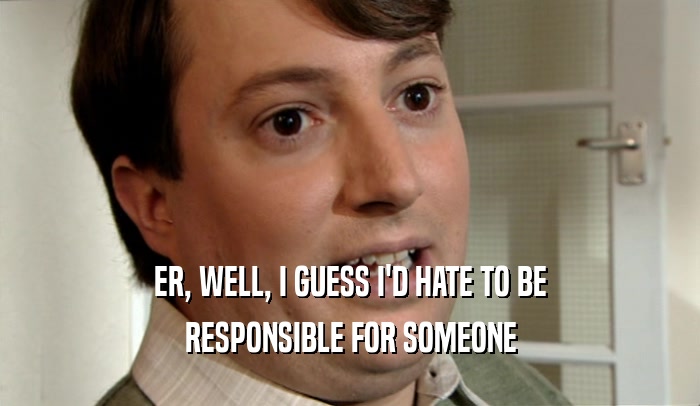 ER, WELL, I GUESS I'D HATE TO BE RESPONSIBLE FOR SOMEONE 