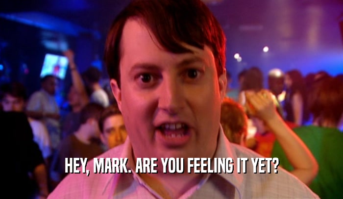 HEY, MARK. ARE YOU FEELING IT YET?  