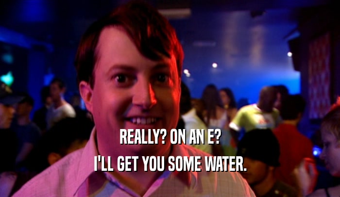 REALLY? ON AN E? I'LL GET YOU SOME WATER. 