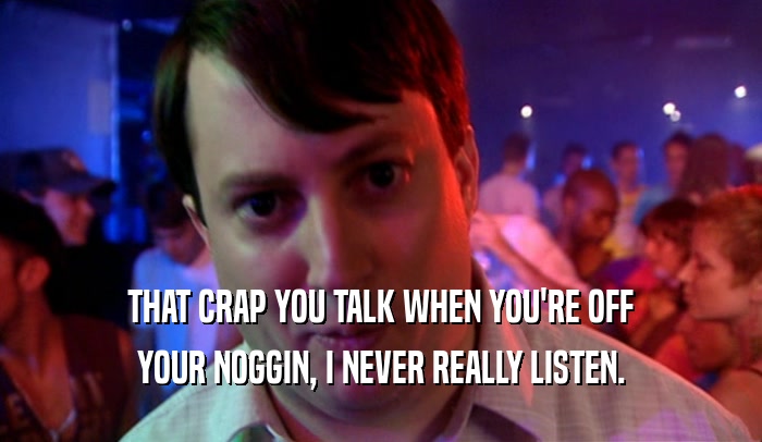 THAT CRAP YOU TALK WHEN YOU'RE OFF YOUR NOGGIN, I NEVER REALLY LISTEN. 