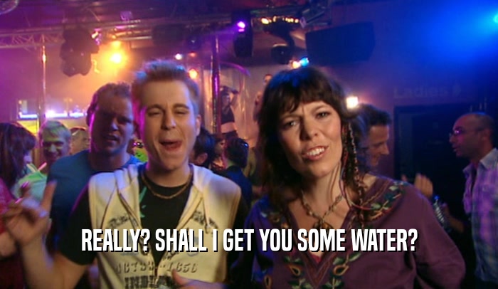 REALLY? SHALL I GET YOU SOME WATER?  