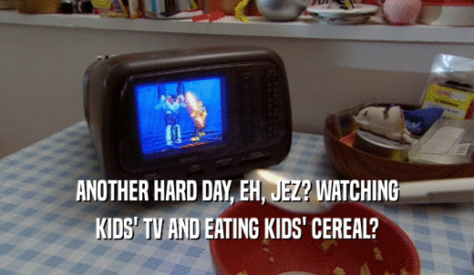 ANOTHER HARD DAY, EH, JEZ? WATCHING KIDS' TV AND EATING KIDS' CEREAL? 