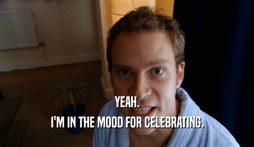 YEAH. I'M IN THE MOOD FOR CELEBRATING. 