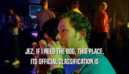 JEZ, IF I NEED THE BOG, THIS PLACE, ITS OFFICIAL CLASSIFICATION IS 