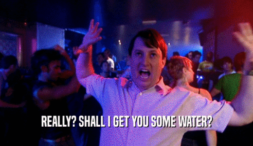 REALLY? SHALL I GET YOU SOME WATER?  