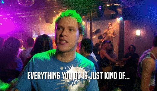 EVERYTHING YOU DO IS JUST KIND OF...  