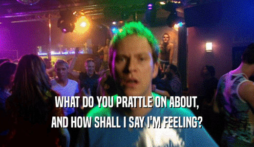 WHAT DO YOU PRATTLE ON ABOUT, AND HOW SHALL I SAY I'M FEELING? 