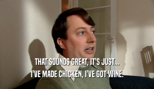THAT SOUNDS GREAT, IT'S JUST... I'VE MADE CHICKEN, I'VE GOT WINE. 