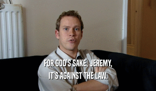 FOR GOD'S SAKE, JEREMY, IT'S AGAINST THE LAW. 