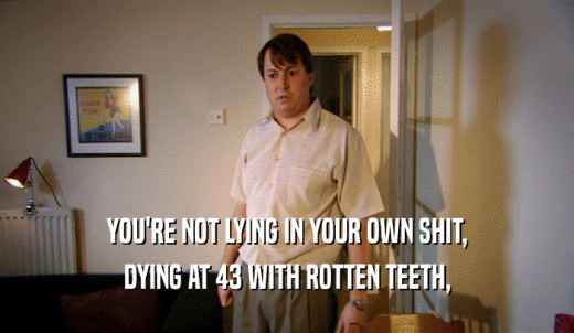 YOU'RE NOT LYING IN YOUR OWN SHIT, DYING AT 43 WITH ROTTEN TEETH, 