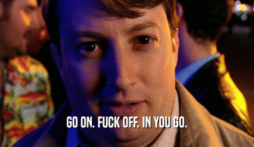 GO ON. FUCK OFF. IN YOU GO.  
