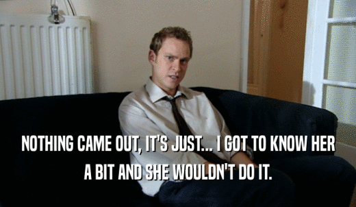 NOTHING CAME OUT, IT'S JUST... I GOT TO KNOW HER A BIT AND SHE WOULDN'T DO IT. 