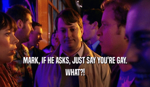 MARK, IF HE ASKS, JUST SAY YOU'RE GAY. WHAT?! 