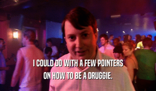 I COULD DO WITH A FEW POINTERS ON HOW TO BE A DRUGGIE. 
