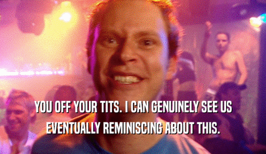 YOU OFF YOUR TITS. I CAN GENUINELY SEE US EVENTUALLY REMINISCING ABOUT THIS. 