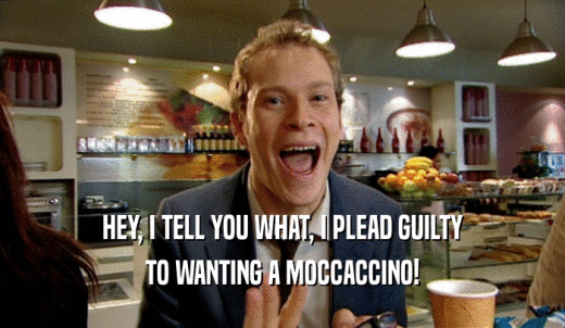 HEY, I TELL YOU WHAT, I PLEAD GUILTY TO WANTING A MOCCACCINO! 