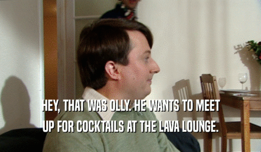 HEY, THAT WAS OLLY. HE WANTS TO MEET UP FOR COCKTAILS AT THE LAVA LOUNGE. 