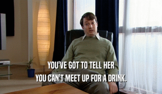 YOU'VE GOT TO TELL HER YOU CAN'T MEET UP FOR A DRINK. 