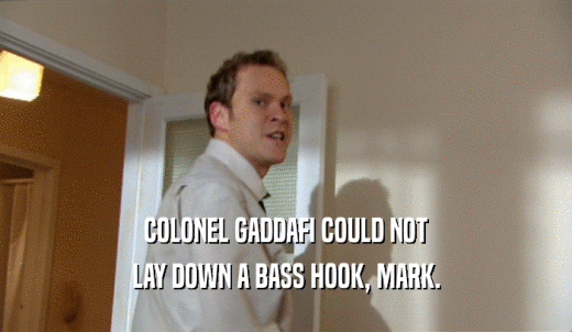 COLONEL GADDAFI COULD NOT LAY DOWN A BASS HOOK, MARK. 
