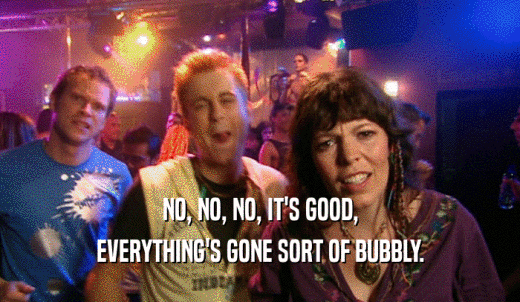 NO, NO, NO, IT'S GOOD, EVERYTHING'S GONE SORT OF BUBBLY. 