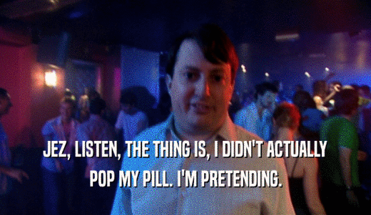 JEZ, LISTEN, THE THING IS, I DIDN'T ACTUALLY POP MY PILL. I'M PRETENDING. 