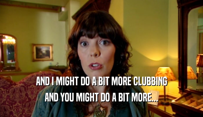 AND I MIGHT DO A BIT MORE CLUBBING
 AND YOU MIGHT DO A BIT MORE...
 