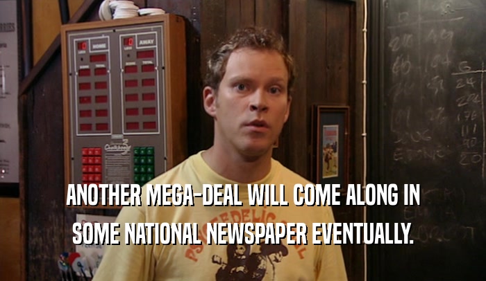 ANOTHER MEGA-DEAL WILL COME ALONG IN SOME NATIONAL NEWSPAPER EVENTUALLY. 