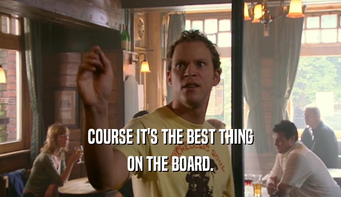 COURSE IT'S THE BEST THING ON THE BOARD. 