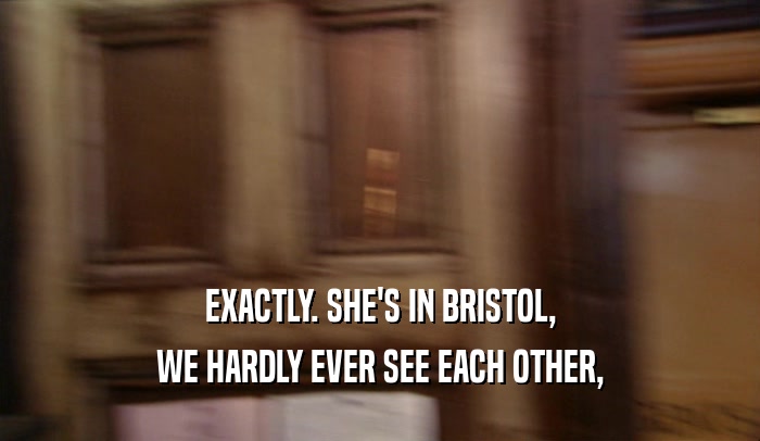 EXACTLY. SHE'S IN BRISTOL, WE HARDLY EVER SEE EACH OTHER, 