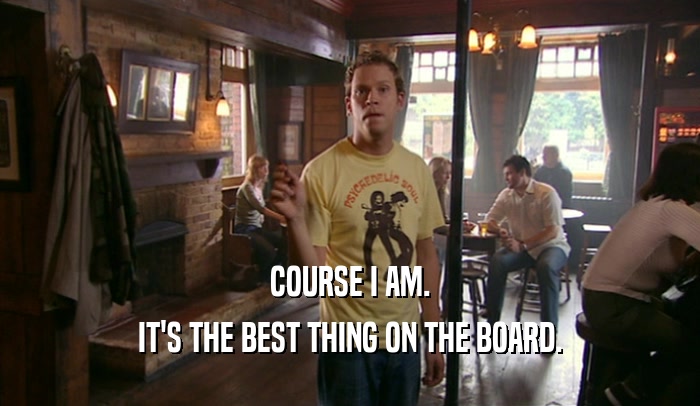 COURSE I AM. IT'S THE BEST THING ON THE BOARD. 