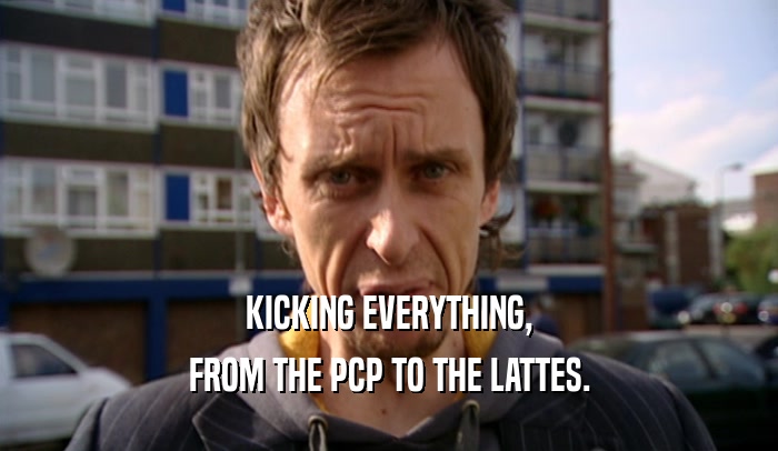 KICKING EVERYTHING,
 FROM THE PCP TO THE LATTES.
 