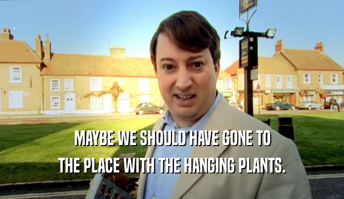 MAYBE WE SHOULD HAVE GONE TO
 THE PLACE WITH THE HANGING PLANTS.
 