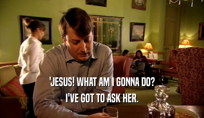 'JESUS! WHAT AM I GONNA DO?
 I'VE GOT TO ASK HER.
 