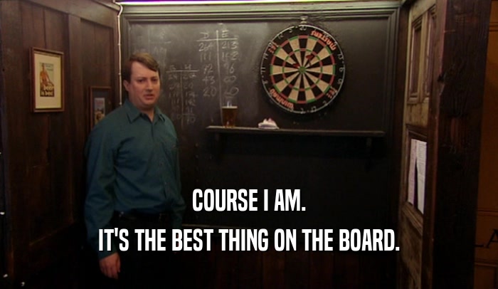 COURSE I AM. IT'S THE BEST THING ON THE BOARD. 