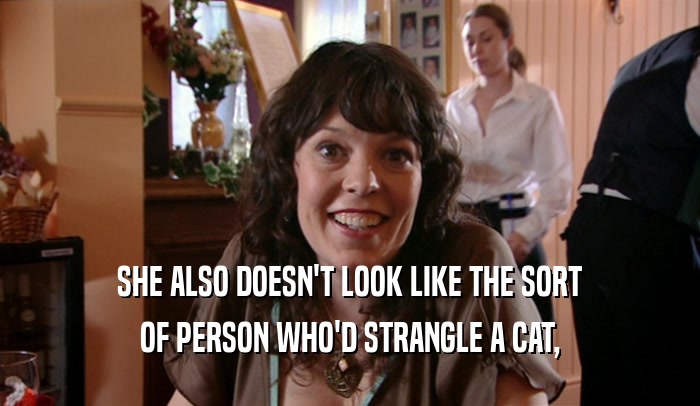 SHE ALSO DOESN'T LOOK LIKE THE SORT
 OF PERSON WHO'D STRANGLE A CAT,
 