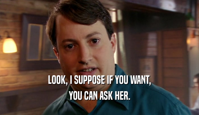 LOOK, I SUPPOSE IF YOU WANT, YOU CAN ASK HER. 