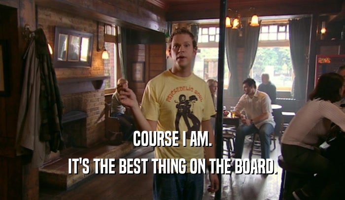 COURSE I AM. IT'S THE BEST THING ON THE BOARD. 