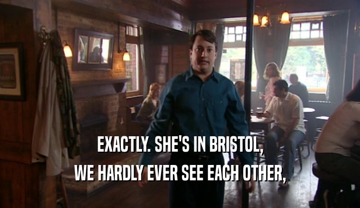 EXACTLY. SHE'S IN BRISTOL, WE HARDLY EVER SEE EACH OTHER, 