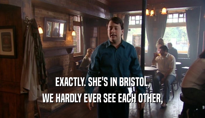 EXACTLY. SHE'S IN BRISTOL, WE HARDLY EVER SEE EACH OTHER, 