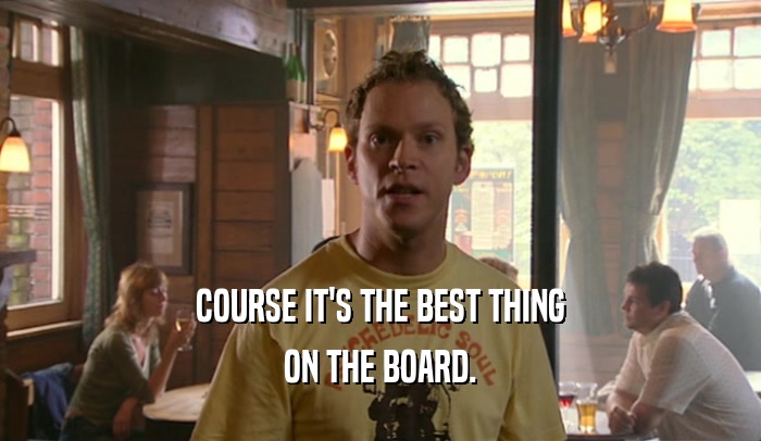 COURSE IT'S THE BEST THING ON THE BOARD. 