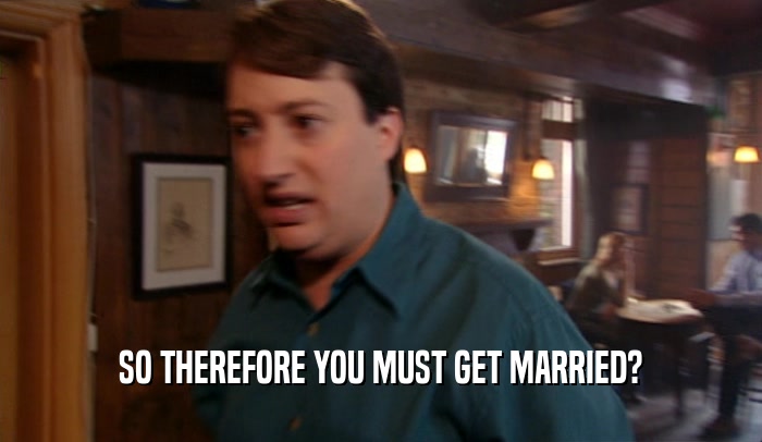 SO THEREFORE YOU MUST GET MARRIED?  