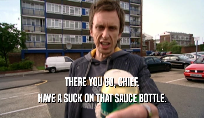 THERE YOU GO, CHIEF.
 HAVE A SUCK ON THAT SAUCE BOTTLE.
 
