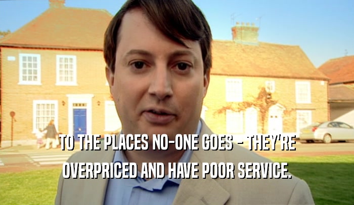 TO THE PLACES NO-ONE GOES - THEY'RE
 OVERPRICED AND HAVE POOR SERVICE.
 