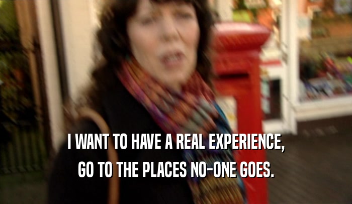 I WANT TO HAVE A REAL EXPERIENCE,
 GO TO THE PLACES NO-ONE GOES.
 
