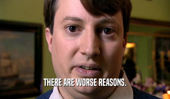 THERE ARE WORSE REASONS.
  