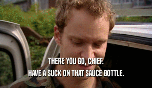 THERE YOU GO, CHIEF. HAVE A SUCK ON THAT SAUCE BOTTLE. 