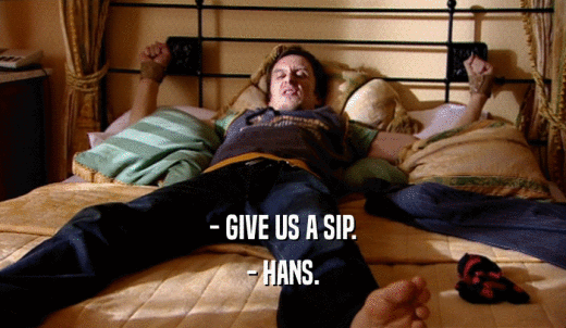 - GIVE US A SIP. - HANS. 
