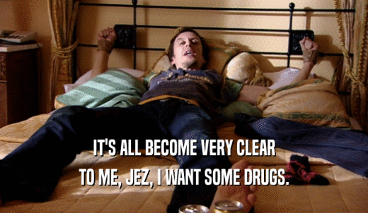 IT'S ALL BECOME VERY CLEAR TO ME, JEZ, I WANT SOME DRUGS. 