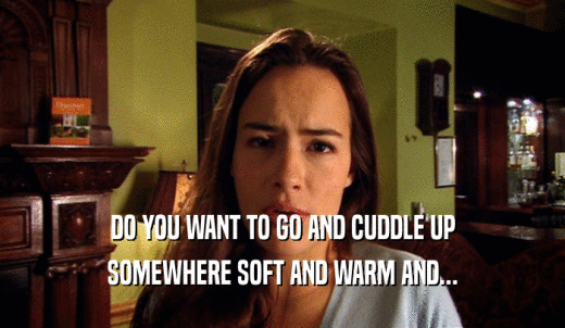 DO YOU WANT TO GO AND CUDDLE UP SOMEWHERE SOFT AND WARM AND... 